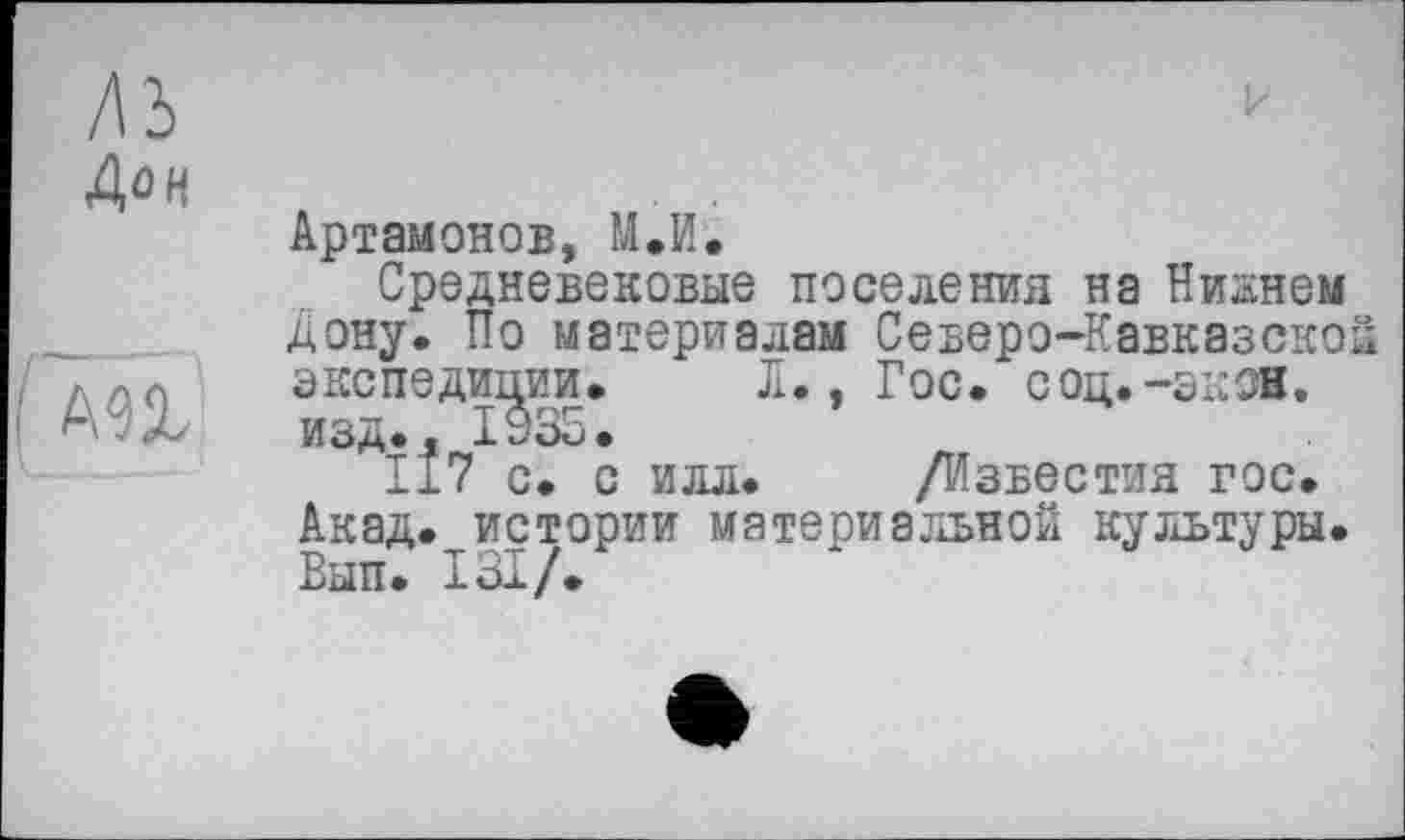 ﻿лз
Дон
к
AU
Артамонов, М.И.
Средневековые поселения на Никнем Дону. По материалам Северо-Кавказско экспедиции. Л., Гос. соц.-экон. изд., 1935.
117 с. с илл. /Известия гос. Акад, истории материальной культуры. Вып. ІЗІ/.